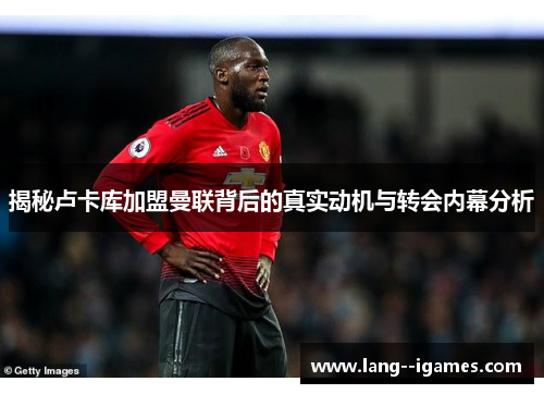 揭秘卢卡库加盟曼联背后的真实动机与转会内幕分析 揭秘卢卡库加盟曼联背后的真实动机与转会内幕分析