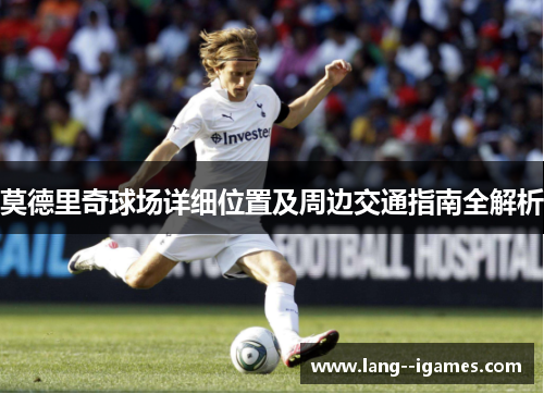 莫德里奇球场详细位置及周边交通指南全解析 莫德里奇球场详细位置及周边交通指南全解析