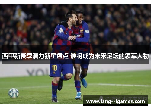 西甲新赛季潜力新星盘点 谁将成为未来足坛的领军人物 西甲新赛季潜力新星盘点 谁将成为未来足坛的领军人物