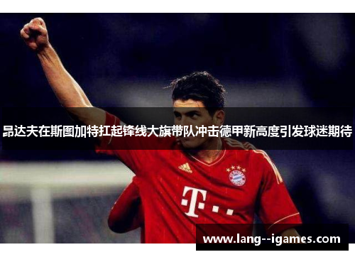 昂达夫在斯图加特扛起锋线大旗带队冲击德甲新高度引发球迷期待 昂达夫在斯图加特扛起锋线大旗带队冲击德甲新高度引发球迷期待