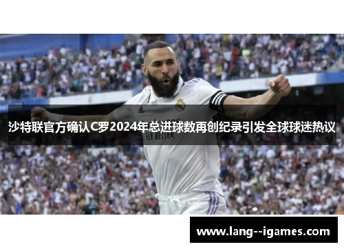 沙特联官方确认C罗2024年总进球数再创纪录引发全球球迷热议