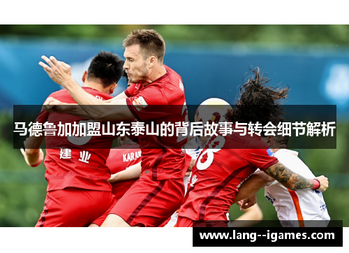 马德鲁加加盟山东泰山的背后故事与转会细节解析