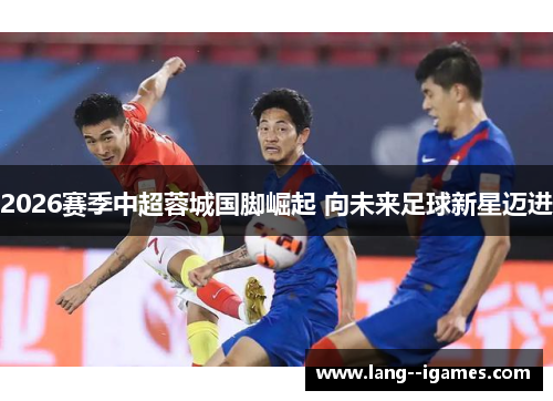 2026赛季中超蓉城国脚崛起 向未来足球新星迈进