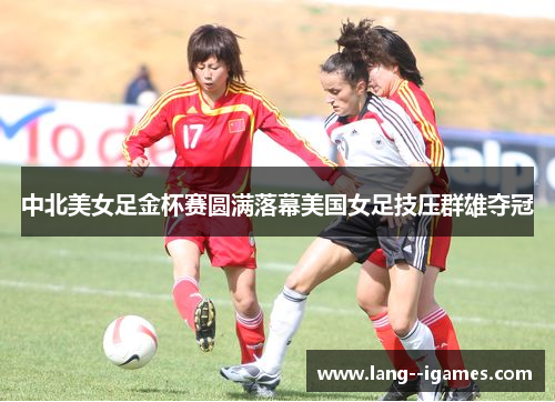 中北美女足金杯赛圆满落幕美国女足技压群雄夺冠