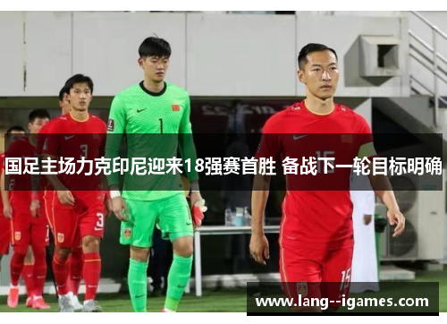 国足主场力克印尼迎来18强赛首胜 备战下一轮目标明确