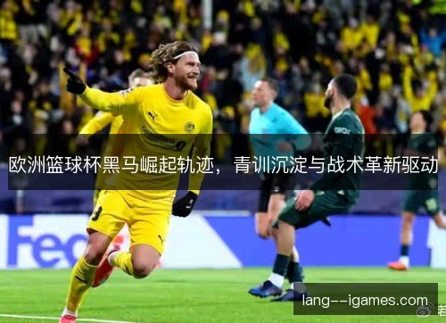 欧洲篮球杯黑马崛起轨迹，青训沉淀与战术革新驱动